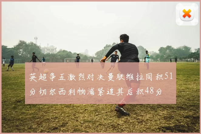 英超争五激烈对决曼联维拉同积51分切尔西利物浦紧追其后积48分