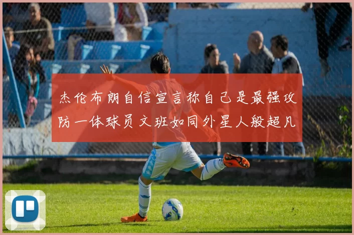 杰伦布朗自信宣言称自己是最强攻防一体球员文班如同外星人般超凡脱俗