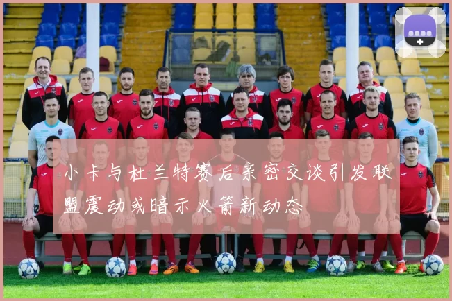 小卡与杜兰特赛后亲密交谈引发联盟震动或暗示火箭新动态