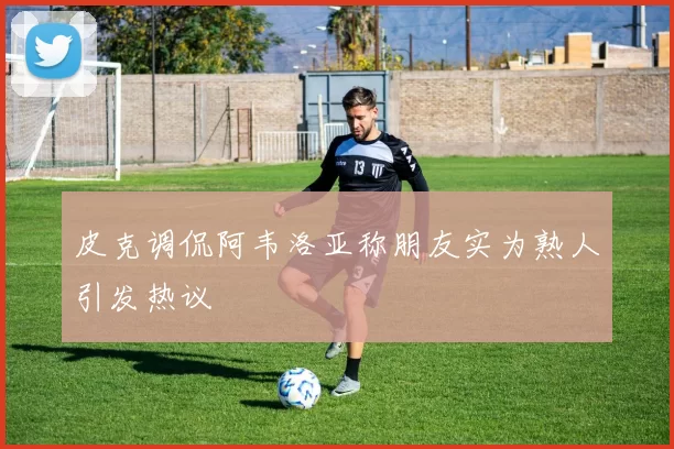 皮克调侃阿韦洛亚称朋友实为熟人引发热议