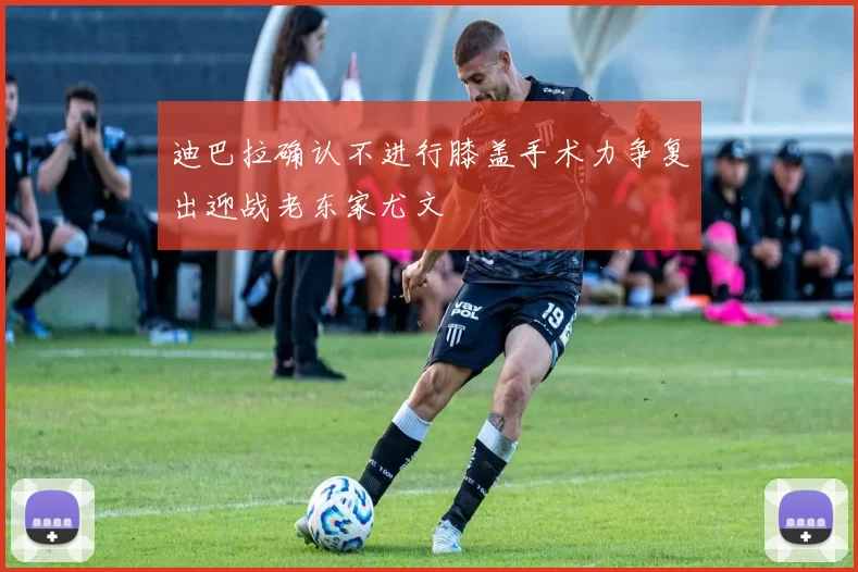 迪巴拉确认不进行膝盖手术力争复出迎战老东家尤文