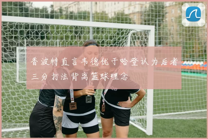 香波特直言韦德优于哈登认为后者三分打法背离篮球理念