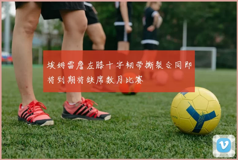 埃姆雷詹左膝十字韧带撕裂合同即将到期将缺席数月比赛
