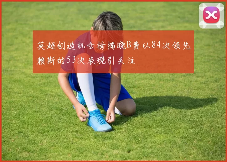 英超创造机会榜揭晓B费以84次领先赖斯的53次表现引关注