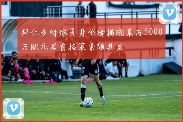 拜仁多特球员身价榜揭晓莱万5000万欧元居首格策紧随其后